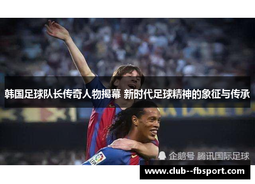 韩国足球队长传奇人物揭幕 新时代足球精神的象征与传承